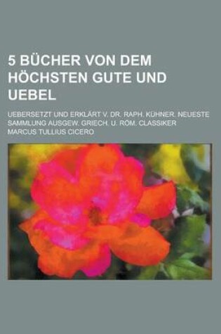 Cover of 5 Bucher Von Dem Hochsten Gute Und Uebel; Uebersetzt Und Erklart V. Dr. Raph. Kuhner. Neueste Sammlung Ausgew. Griech. U. ROM. Classiker