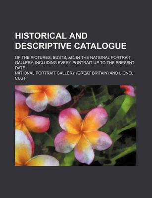 Book cover for Historical and Descriptive Catalogue; Of the Pictures, Busts, &C. in the National Portrait Gallery, Including Every Portrait Up to the Present Date