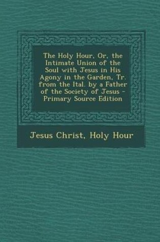 Cover of The Holy Hour, Or, the Intimate Union of the Soul with Jesus in His Agony in the Garden, Tr. from the Ital. by a Father of the Society of Jesus - Primary Source Edition