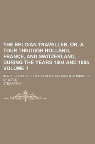 Cover of The Belgian Traveller, Or, a Tour Through Holland, France, and Switzerland, During the Years 1804 and 1805; In a Series of Letters from a Nobleman to a Minister of State Volume 1