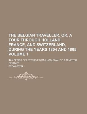 Book cover for The Belgian Traveller, Or, a Tour Through Holland, France, and Switzerland, During the Years 1804 and 1805; In a Series of Letters from a Nobleman to a Minister of State Volume 1