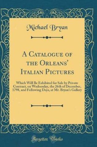 Cover of A Catalogue of the Orleans' Italian Pictures: Which Will Be Exhibited for Sale by Private Contract, on Wednesday, the 26th of December, 1798, and Following Days, at Mr. Bryan's Gallery (Classic Reprint)