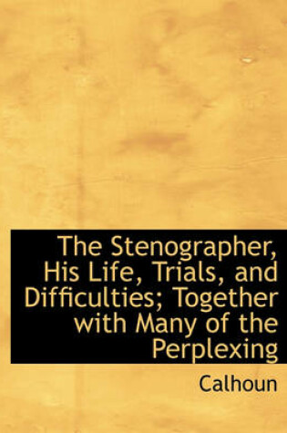 Cover of The Stenographer, His Life, Trials, and Difficulties; Together with Many of the Perplexing