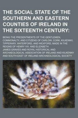 Cover of The Social State of the Southern and Eastern Counties of Ireland in the Sixteenth Century; Being the Presentments of the Gentlemen, Commonalty, and Citizens of Carlow, Cork, Kilkenny, Tipperary, Waterford, and Wexford, Made in the Reigns of Henry VIII. an