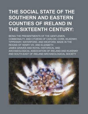 Book cover for The Social State of the Southern and Eastern Counties of Ireland in the Sixteenth Century; Being the Presentments of the Gentlemen, Commonalty, and Citizens of Carlow, Cork, Kilkenny, Tipperary, Waterford, and Wexford, Made in the Reigns of Henry VIII. an