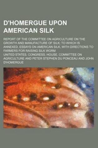 Cover of D'Homergue Upon American Silk; Report of the Committee on Agriculture on the Growth and Manufacture of Silk to Which Is Annexed, Essays on American Silk, with Directions to Farmers for Raising Silk Worm