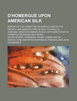 Book cover for D'Homergue Upon American Silk; Report of the Committee on Agriculture on the Growth and Manufacture of Silk to Which Is Annexed, Essays on American Silk, with Directions to Farmers for Raising Silk Worm