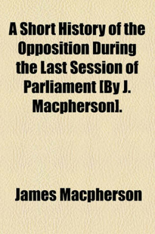 Cover of A Short History of the Opposition During the Last Session of Parliament [By J. MacPherson].