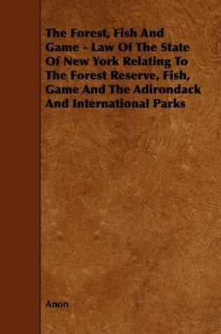 Cover of The Forest, Fish And Game - Law Of The State Of New York Relating To The Forest Reserve, Fish, Game And The Adirondack And International Parks