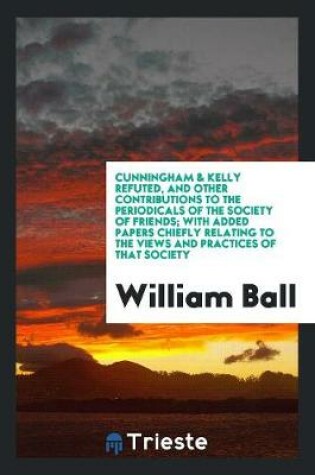 Cover of Cunningham & Kelly Refuted, and Other Contributions to the Periodicals of the Society of Friends; With Added Papers Chiefly Relating to the Views and Practices of That Society