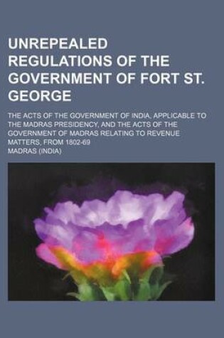 Cover of Unrepealed Regulations of the Government of Fort St. George; The Acts of the Government of India, Applicable to the Madras Presidency, and the Acts of the Government of Madras Relating to Revenue Matters, from 1802-69