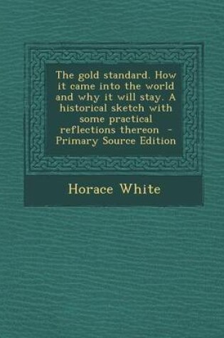 Cover of The Gold Standard. How It Came Into the World and Why It Will Stay. a Historical Sketch with Some Practical Reflections Thereon - Primary Source Edition