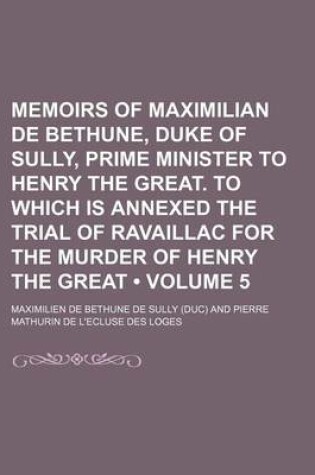 Cover of Memoirs of Maximilian de Bethune, Duke of Sully, Prime Minister to Henry the Great. to Which Is Annexed the Trial of Ravaillac for the Murder of Henry the Great (Volume 5)