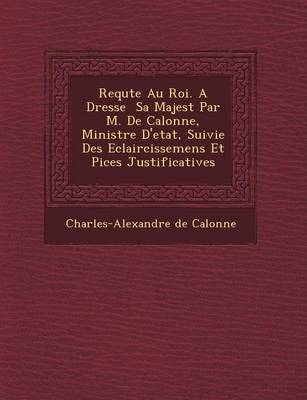 Book cover for Requ Te Au Roi. a Dress E Sa Majest Par M. de Calonne, Ministre D'Etat, Suivie Des Eclaircissemens Et Pi Ces Justificatives