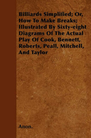 Cover of Billiards Simplified; Or, How To Make Breaks; Illustrated By Sixty-eight Diagrams Of The Actual Play Of Cook, Bennett, Roberts, Peall, Mitchell, And Taylor