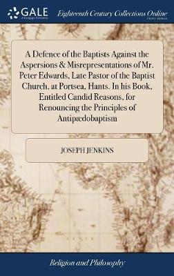 Book cover for A Defence of the Baptists Against the Aspersions & Misrepresentations of Mr. Peter Edwards, Late Pastor of the Baptist Church, at Portsea, Hants. in His Book, Entitled Candid Reasons, for Renouncing the Principles of Antipaedobaptism