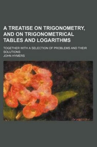 Cover of A Treatise on Trigonometry, and on Trigonometrical Tables and Logarithms; Together with a Selection of Problems and Their Solutions