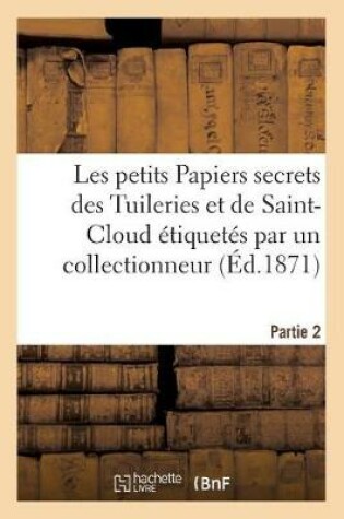 Cover of Les Petits Papiers Secrets Des Tuileries Et de Saint-Cloud Etiquetes Par Un Collectionneur. Partie 2