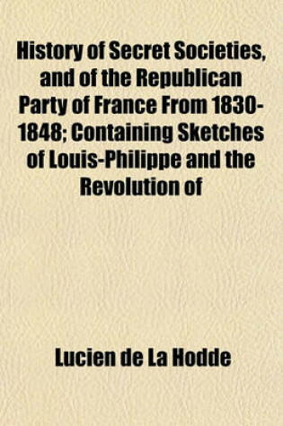 Cover of History of Secret Societies, and of the Republican Party of France from 1830-1848; Containing Sketches of Louis-Philippe and the Revolution of