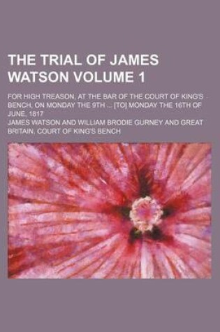 Cover of The Trial of James Watson; For High Treason, at the Bar of the Court of King's Bench, on Monday the 9th [To] Monday the 16th of June, 1817 Volume 1