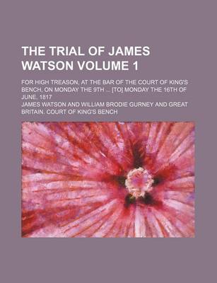 Book cover for The Trial of James Watson; For High Treason, at the Bar of the Court of King's Bench, on Monday the 9th [To] Monday the 16th of June, 1817 Volume 1