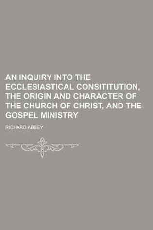Cover of An Inquiry Into the Ecclesiastical Consititution, the Origin and Character of the Church of Christ, and the Gospel Ministry