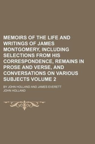 Cover of Memoirs of the Life and Writings of James Montgomery, Including Selections from His Correspondence, Remains in Prose and Verse, and Conversations on Various Subjects Volume 2; By John Holland and James Everett