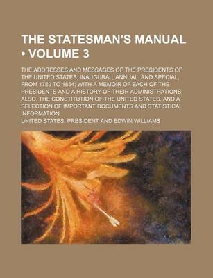 Book cover for The Statesman's Manual (Volume 3); The Addresses and Messages of the Presidents of the United States, Inaugural, Annual, and Special, from 1789 to 1854 with a Memoir of Each of the Presidents and a History of Their Administrations Also, the Constitution O