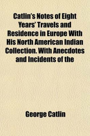 Cover of Catlin's Notes of Eight Years' Travels and Residence in Europe with His North American Indian Collection. with Anecdotes and Incidents of the