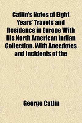 Book cover for Catlin's Notes of Eight Years' Travels and Residence in Europe with His North American Indian Collection. with Anecdotes and Incidents of the