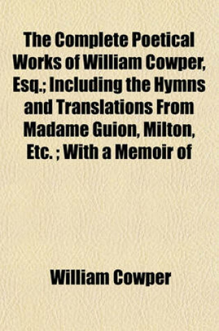 Cover of The Complete Poetical Works of William Cowper, Esq.; Including the Hymns and Translations from Madame Guion, Milton, Etc.; With a Memoir of