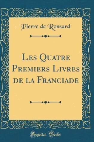 Cover of Les Quatre Premiers Livres de la Franciade (Classic Reprint)