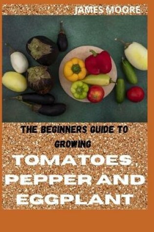 Cover of The Beginners Guide to Growing Tomatoes, Pepper and Eggplant