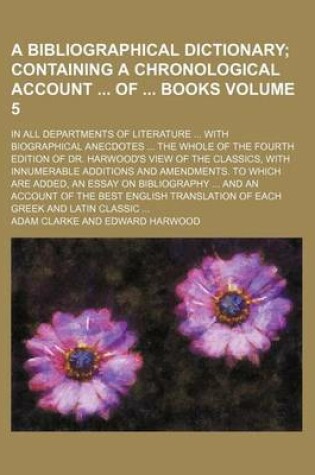 Cover of A Bibliographical Dictionary Volume 5; Containing a Chronological Account of Books. in All Departments of Literature with Biographical Anecdotes the Whole of the Fourth Edition of Dr. Harwood's View of the Classics, with Innumerable Additions and AME