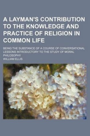 Cover of A Layman's Contribution to the Knowledge and Practice of Religion in Common Life; Being the Substance of a Course of Conversational Lessons Introductory to the Study of Moral Philosophy