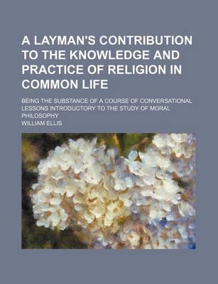 Book cover for A Layman's Contribution to the Knowledge and Practice of Religion in Common Life; Being the Substance of a Course of Conversational Lessons Introductory to the Study of Moral Philosophy