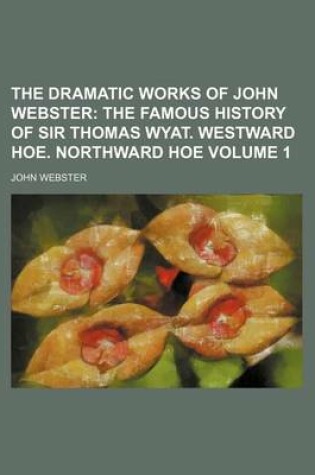Cover of The Dramatic Works of John Webster Volume 1; The Famous History of Sir Thomas Wyat. Westward Hoe. Northward Hoe