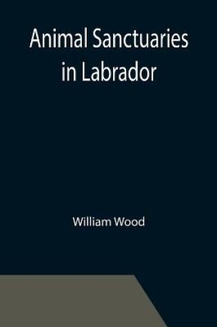 Cover of Animal Sanctuaries in Labrador; An Address Presented by Lt.-Colonel William Wood, F.R.S.C. before the Second Annual Meeting of the Commission of Conservation at Quebec, January, 1911