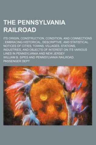 Cover of The Pennsylvania Railroad; Its Origin, Construction, Condition, and Connections Embracing Historical, Descriptive, and Statistical Notices of Cities, Towns, Villages, Stations, Industries, and Objects of Interest on Its Various Lines in Pennsylvania and