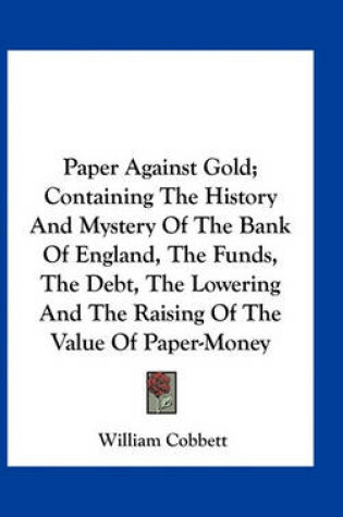 Cover of Paper Against Gold; Containing The History And Mystery Of The Bank Of England, The Funds, The Debt, The Lowering And The Raising Of The Value Of Paper-Money