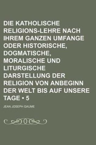 Cover of Die Katholische Religions-Lehre Nach Ihrem Ganzen Umfange Oder Historische, Dogmatische, Moralische Und Liturgische Darstellung Der Religion Von Anbeginn Der Welt Bis Auf Unsere Tage (5)