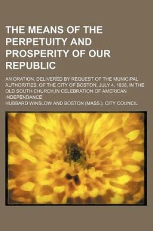 Cover of The Means of the Perpetuity and Prosperity of Our Republic; An Oration, Delivered by Request of the Municipal Authorities, of the City of Boston, July