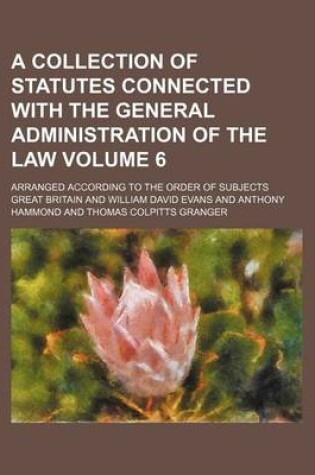 Cover of A Collection of Statutes Connected with the General Administration of the Law Volume 6; Arranged According to the Order of Subjects