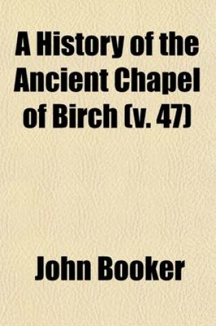 Cover of A History of the Ancient Chapel of Birch (Volume 47); In Manchester Parish, Including a Sketch of the Township of Rusholme, for the Convenience of Which Township the Chapel Was Originally Erected Together with Notices of the More Ancient Local Families, and