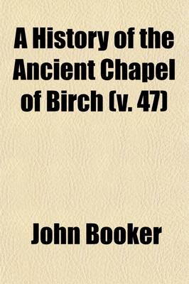 Book cover for A History of the Ancient Chapel of Birch (Volume 47); In Manchester Parish, Including a Sketch of the Township of Rusholme, for the Convenience of Which Township the Chapel Was Originally Erected Together with Notices of the More Ancient Local Families, and