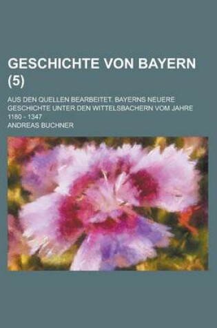 Cover of Geschichte Von Bayern; Aus Den Quellen Bearbeitet. Bayerns Neuere Geschichte Unter Den Wittelsbachern Vom Jahre 1180 - 1347 (5 )