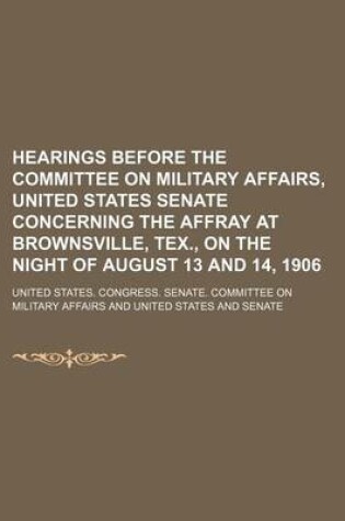 Cover of Hearings Before the Committee on Military Affairs, United States Senate Concerning the Affray at Brownsville, Tex., on the Night of August 13 and 14,