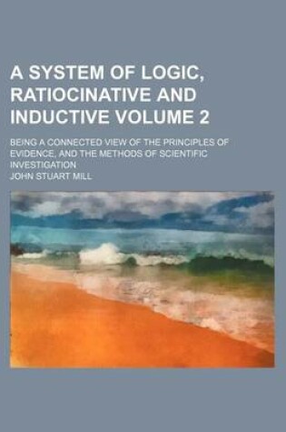 Cover of A System of Logic, Ratiocinative and Inductive; Being a Connected View of the Principles of Evidence, and the Methods of Scientific Investigation Volume 2