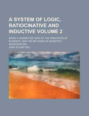 Book cover for A System of Logic, Ratiocinative and Inductive; Being a Connected View of the Principles of Evidence, and the Methods of Scientific Investigation Volume 2