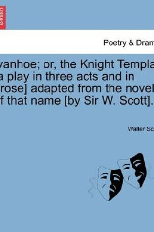 Cover of Ivanhoe; Or, the Knight Templar [A Play in Three Acts and in Prose] Adapted from the Novel of That Name [By Sir W. Scott].